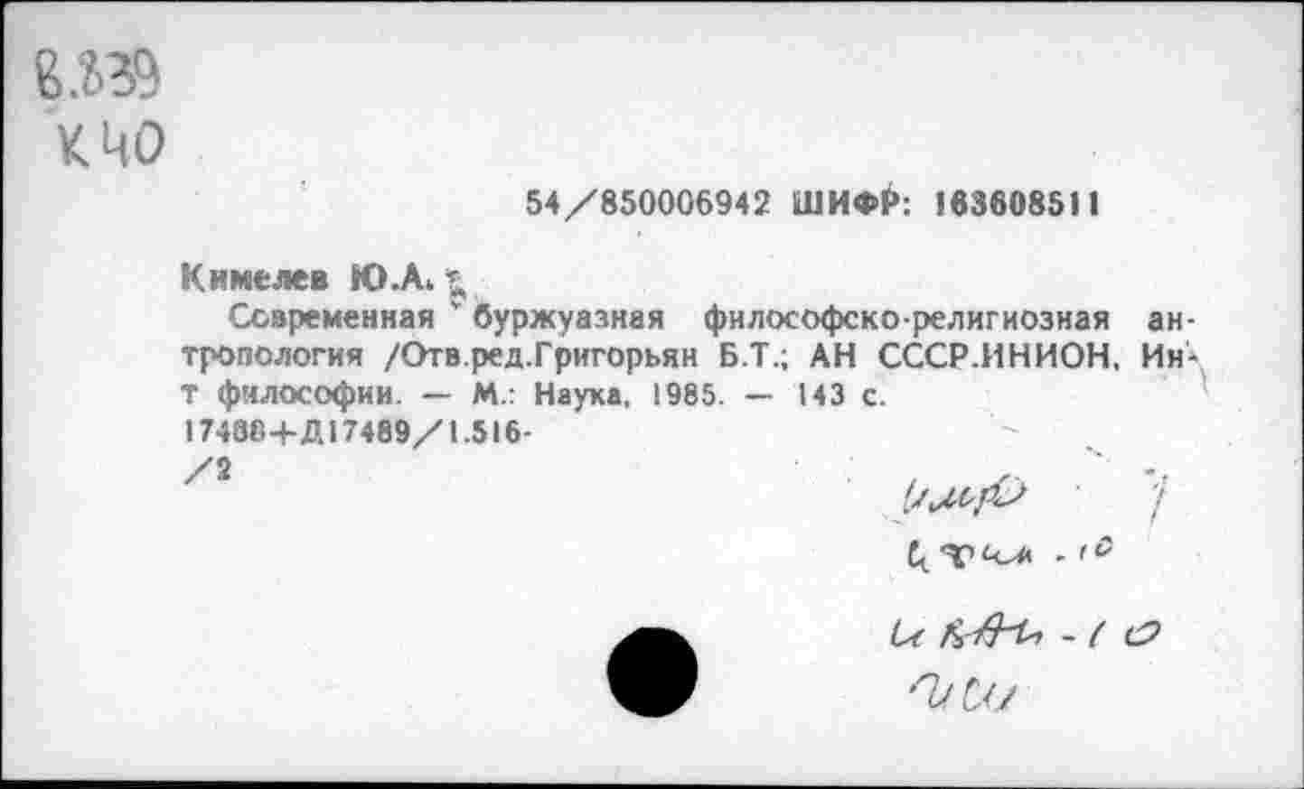 ﻿8Я9
К ЦО
54/850006942 ШИФР: 163608511
Кимелев Ю.А, *
Современная ' буржуазная философско-религиозная антропология /Отв.ред.Григорьян Б.Т.; АН СССР.ИНИОН, Ин-Т философии. — М.: Наука, 1985. — 143 с.
17488+Д17489/1.516-
'Г
С-с -( СР
'Т/С//